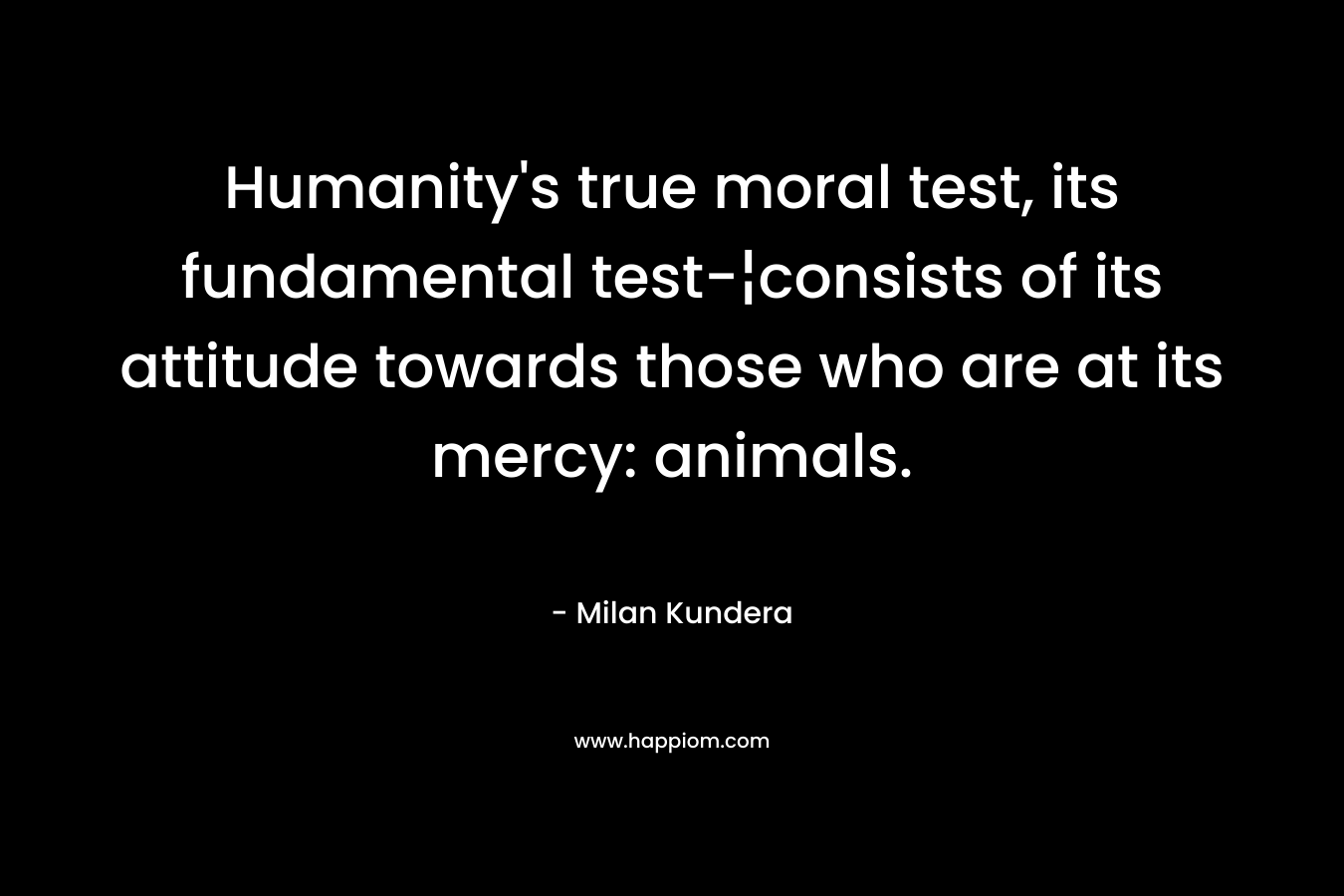 Humanity’s true moral test, its fundamental test-¦consists of its attitude towards those who are at its mercy: animals. – Milan Kundera