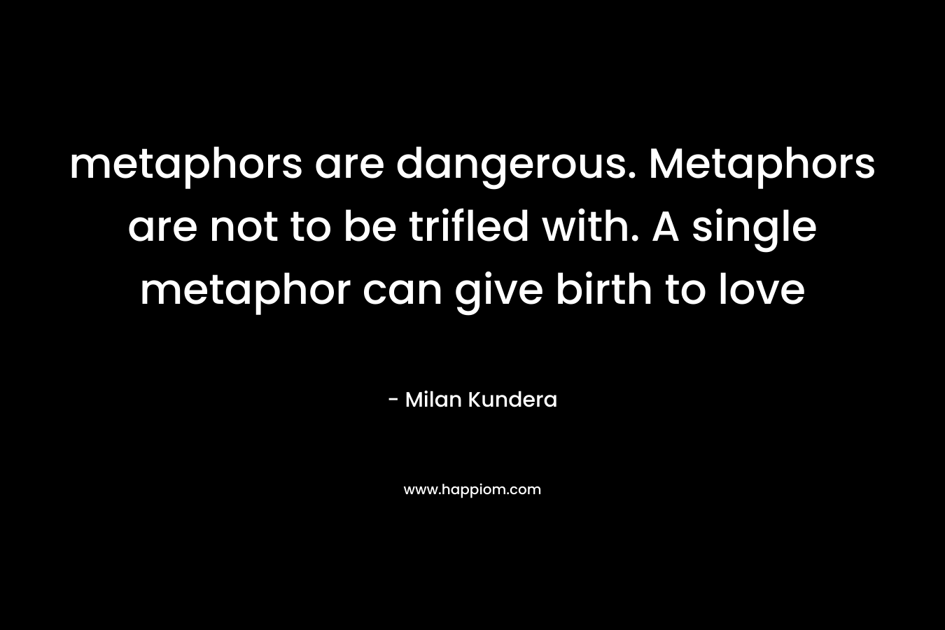 metaphors are dangerous. Metaphors are not to be trifled with. A single metaphor can give birth to love – Milan Kundera