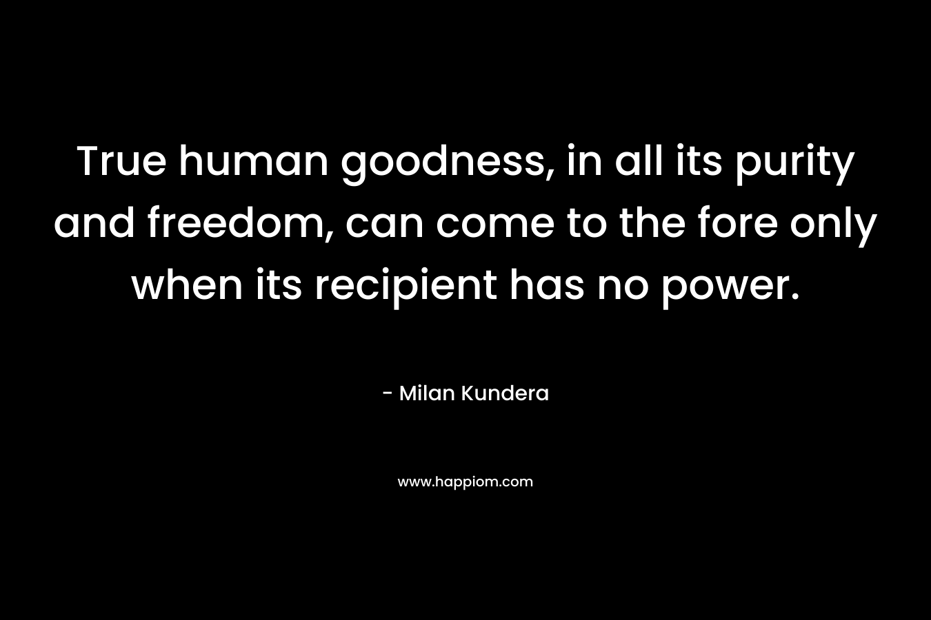True human goodness, in all its purity and freedom, can come to the fore only when its recipient has no power. – Milan Kundera