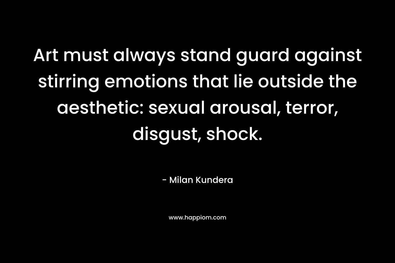 Art must always stand guard against stirring emotions that lie outside the aesthetic: sexual arousal, terror, disgust, shock. – Milan Kundera