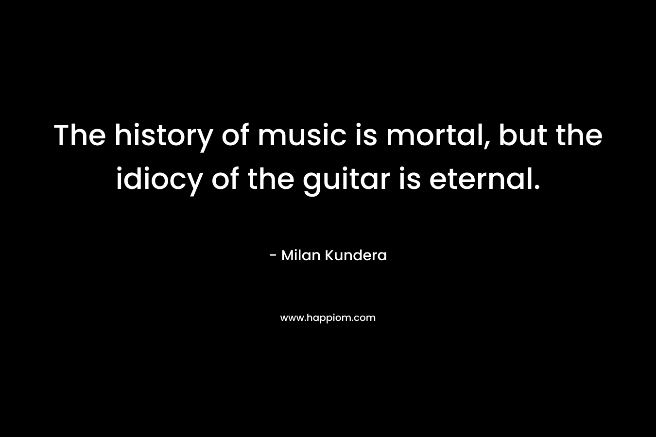 The history of music is mortal, but the idiocy of the guitar is eternal. – Milan Kundera