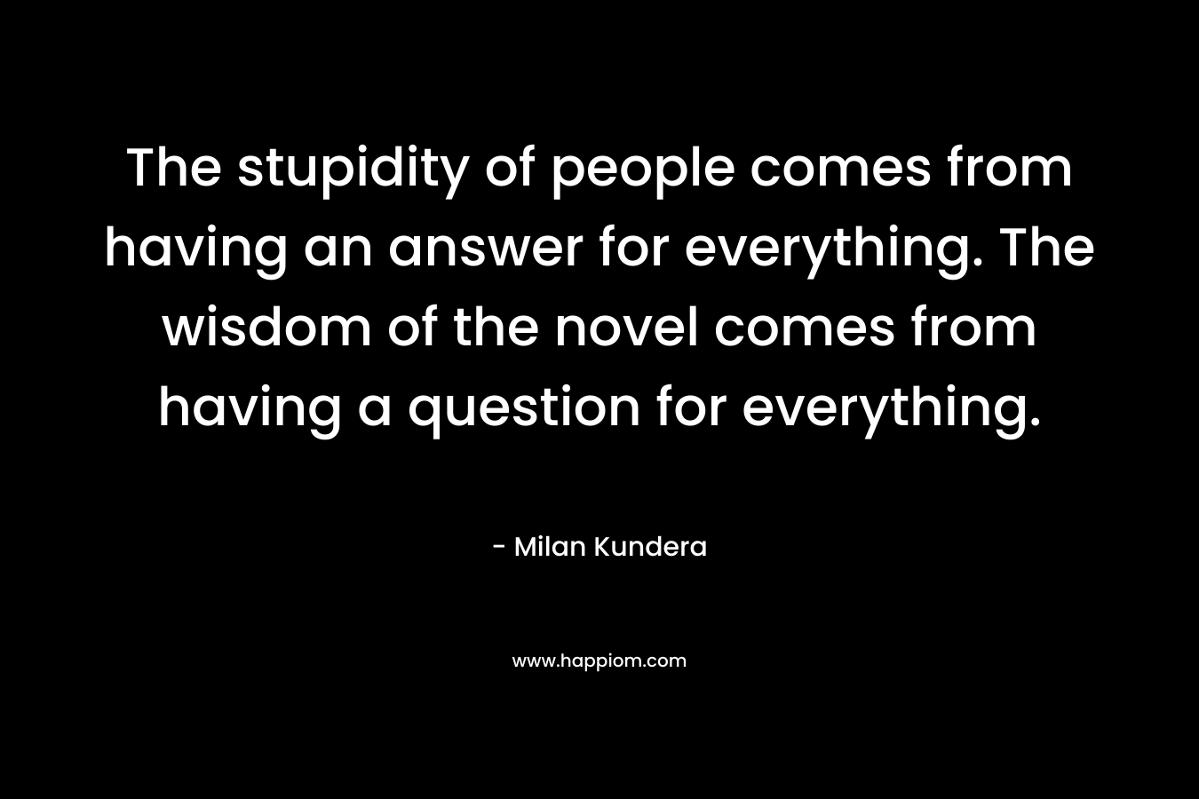 The stupidity of people comes from having an answer for everything. The wisdom of the novel comes from having a question for everything.