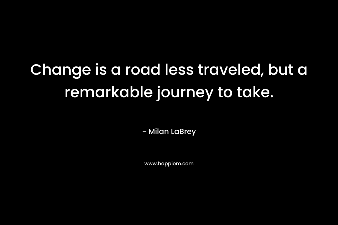 Change is a road less traveled, but a remarkable journey to take. – Milan LaBrey