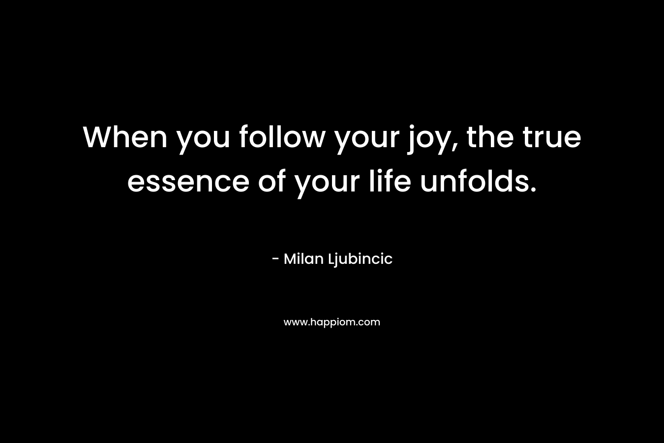 When you follow your joy, the true essence of your life unfolds. – Milan Ljubincic