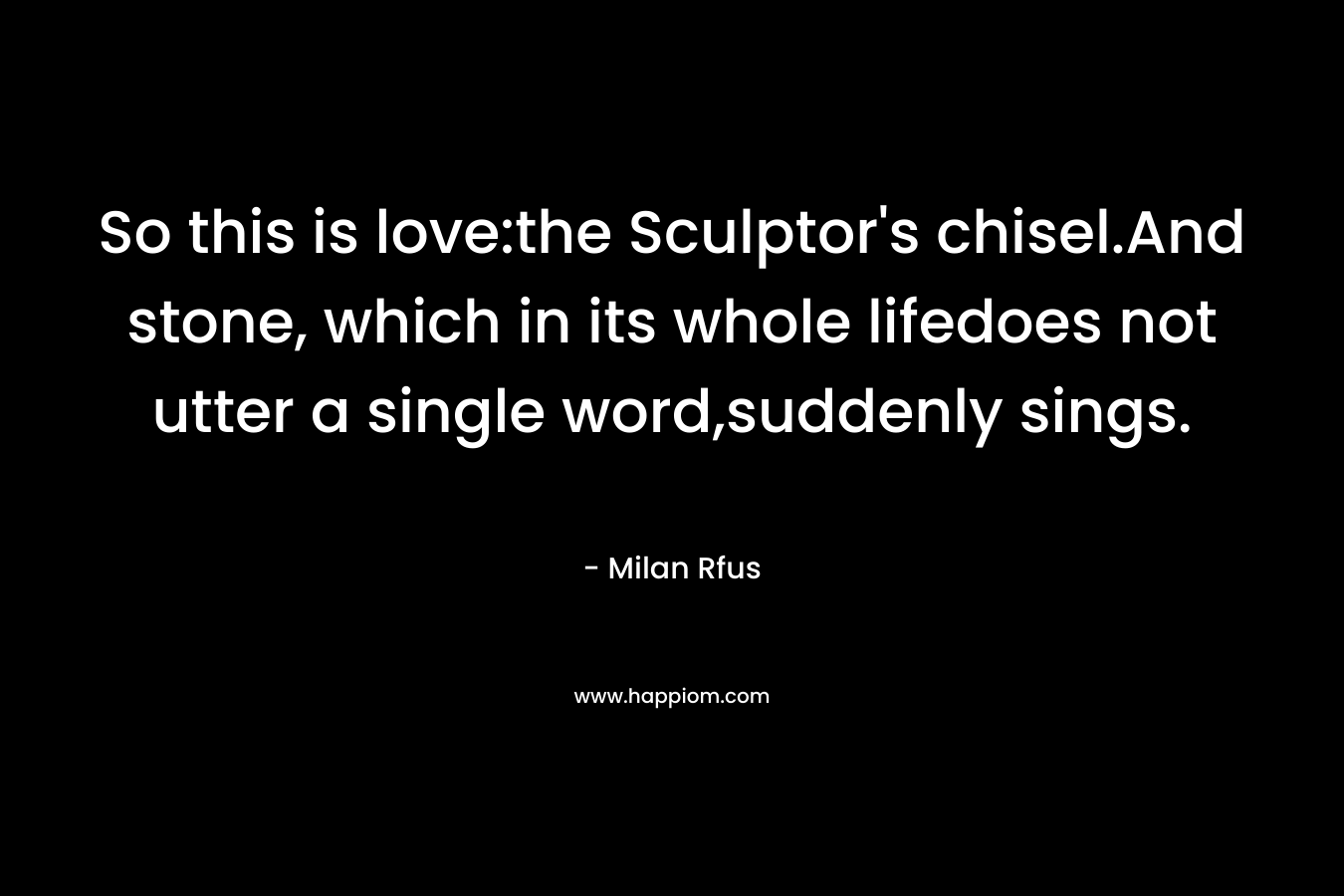 So this is love:the Sculptor’s chisel.And stone, which in its whole lifedoes not utter a single word,suddenly sings. – Milan Rfus