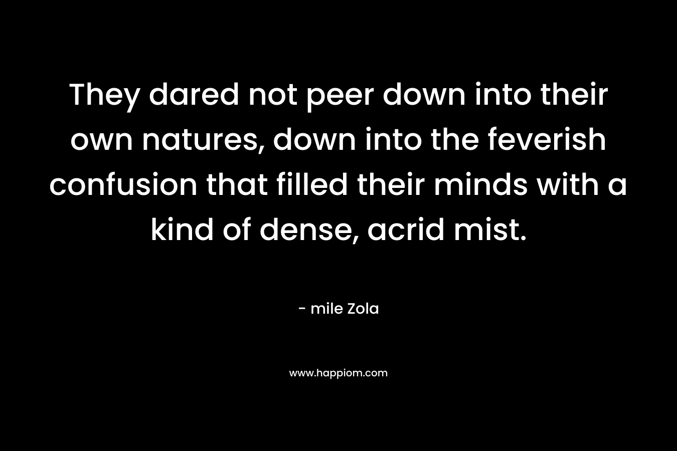 They dared not peer down into their own natures, down into the feverish confusion that filled their minds with a kind of dense, acrid mist. – mile Zola