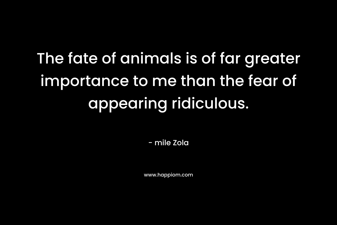 The fate of animals is of far greater importance to me than the fear of appearing ridiculous.
