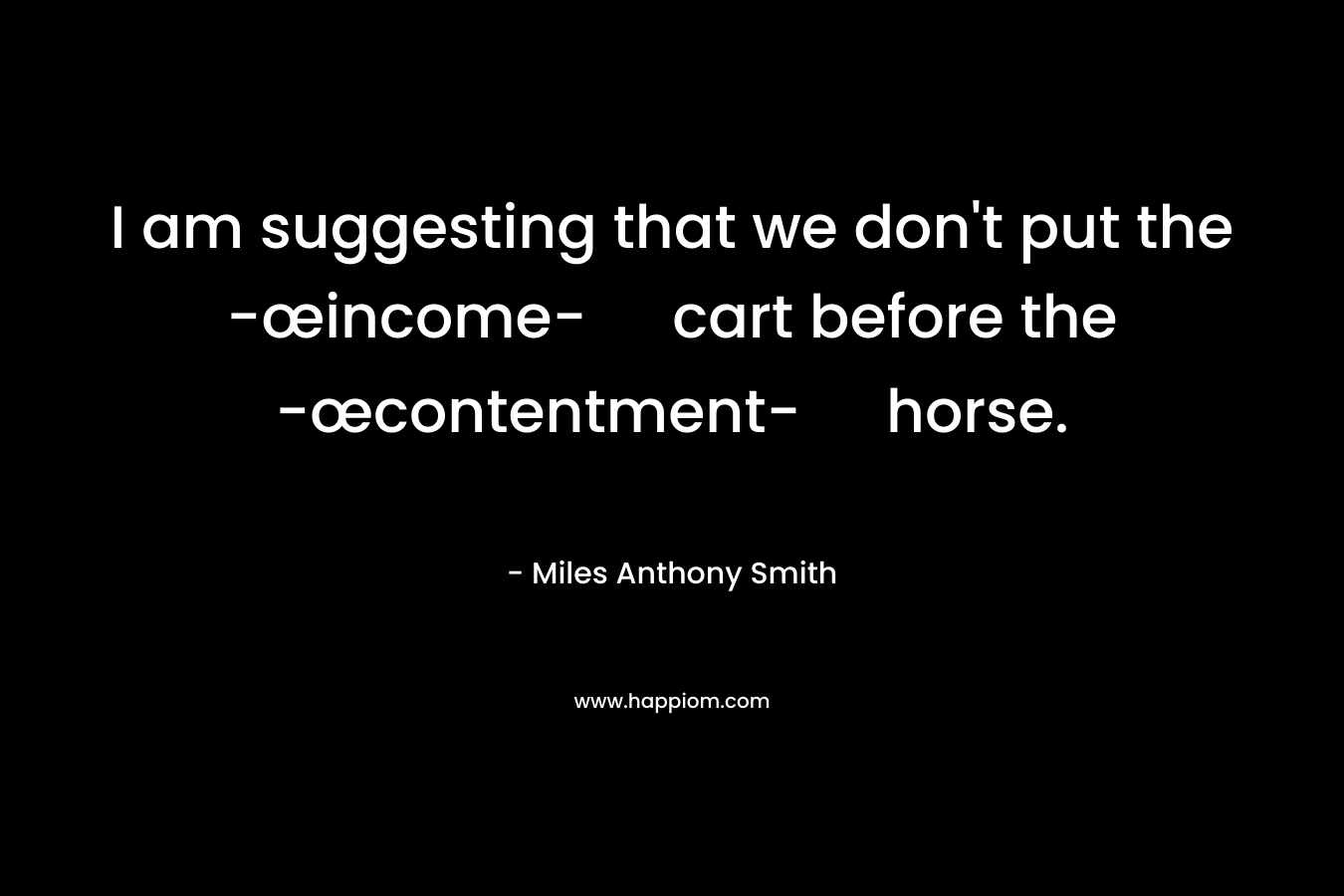 I am suggesting that we don’t put the -œincome- cart before the -œcontentment- horse. – Miles Anthony Smith