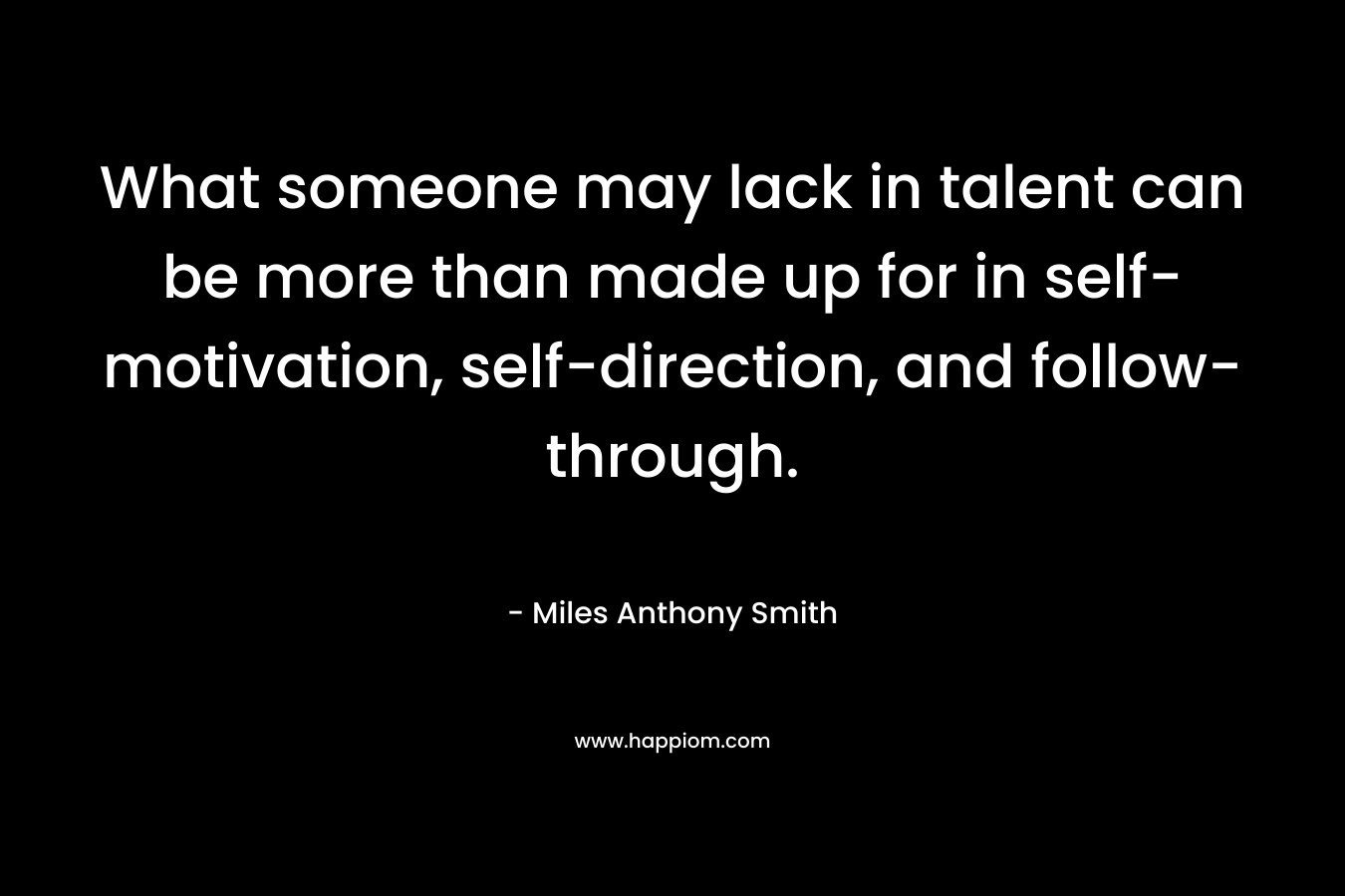 What someone may lack in talent can be more than made up for in self-motivation, self-direction, and follow-through. – Miles Anthony Smith