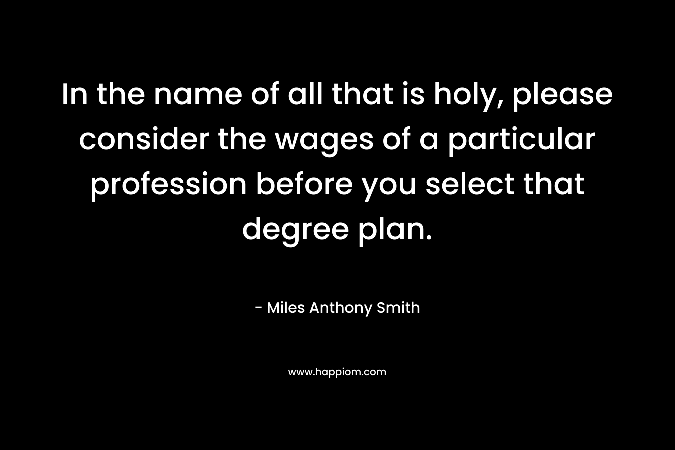 In the name of all that is holy, please consider the wages of a particular profession before you select that degree plan. – Miles Anthony Smith
