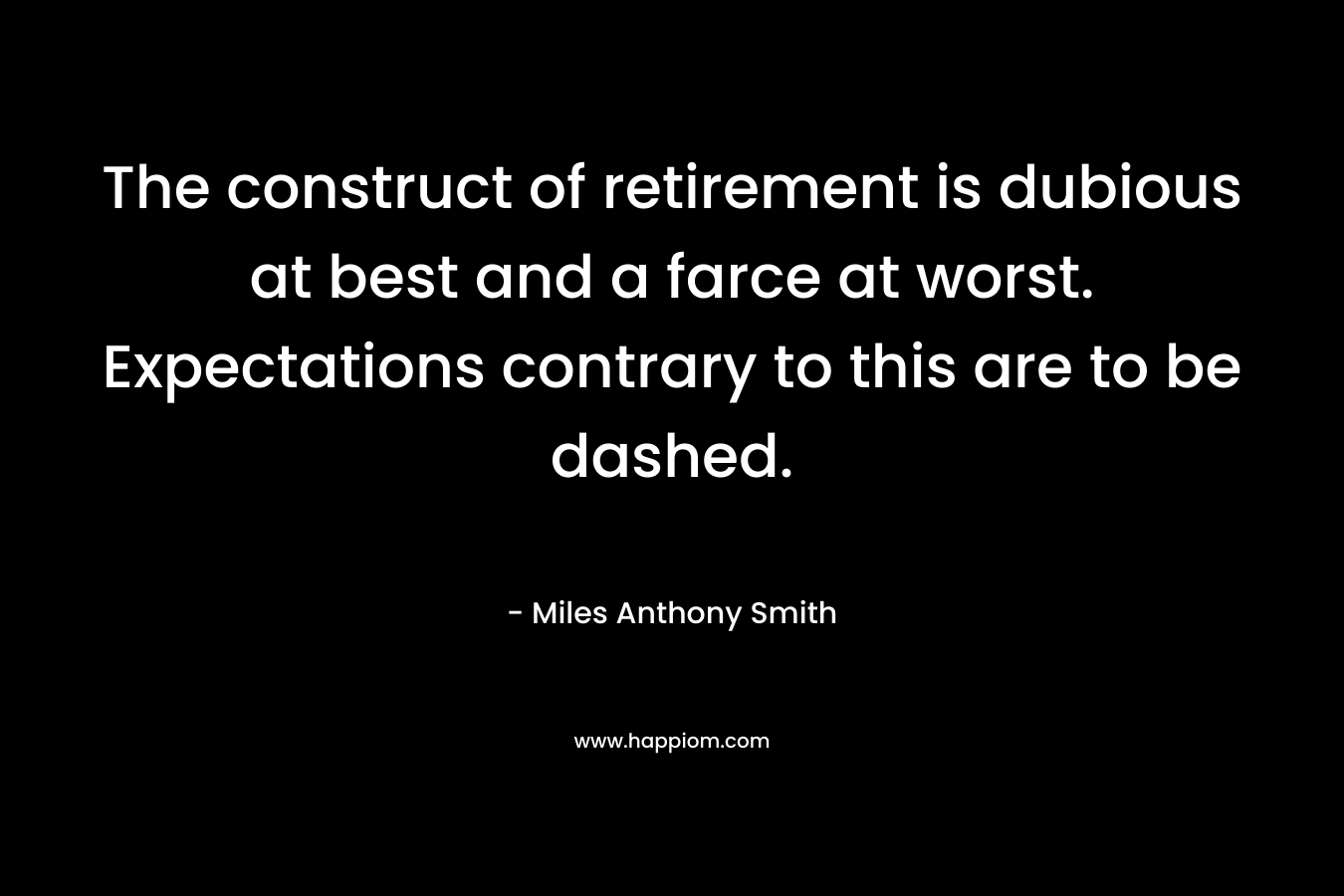 The construct of retirement is dubious at best and a farce at worst. Expectations contrary to this are to be dashed. – Miles Anthony Smith