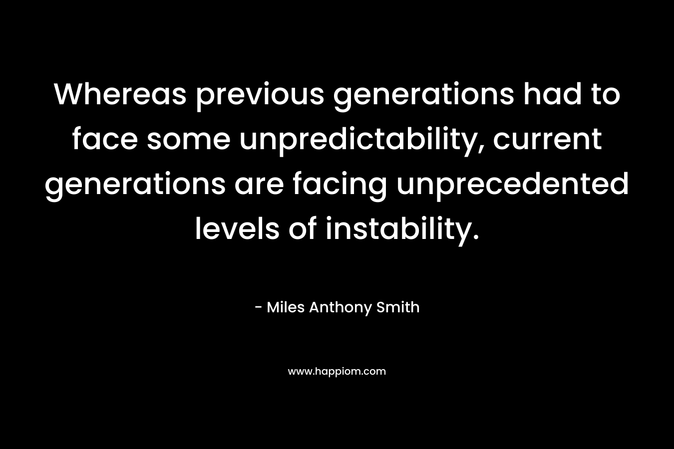 Whereas previous generations had to face some unpredictability, current generations are facing unprecedented levels of instability. – Miles Anthony Smith