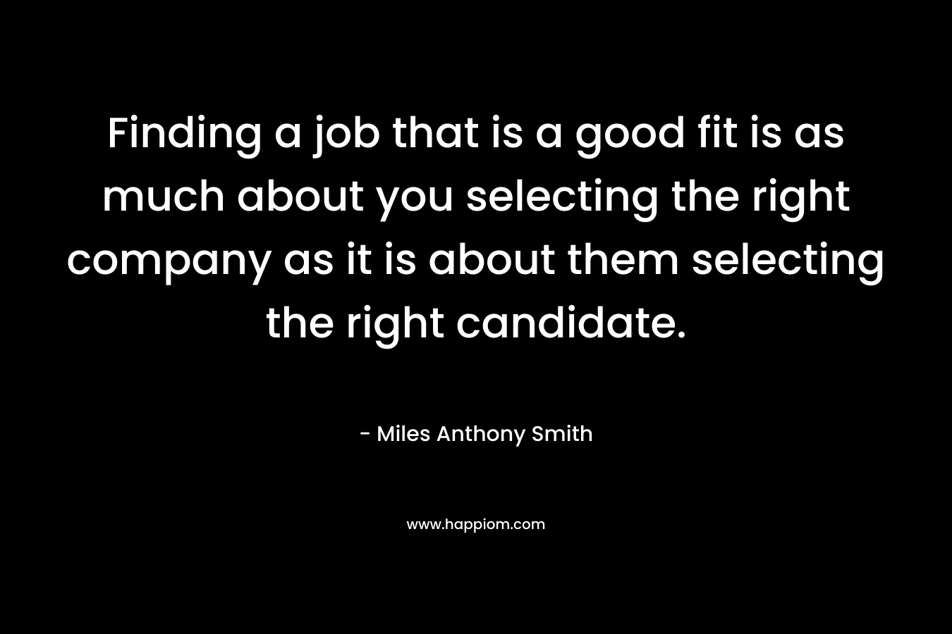 Finding a job that is a good fit is as much about you selecting the right company as it is about them selecting the right candidate. – Miles Anthony Smith