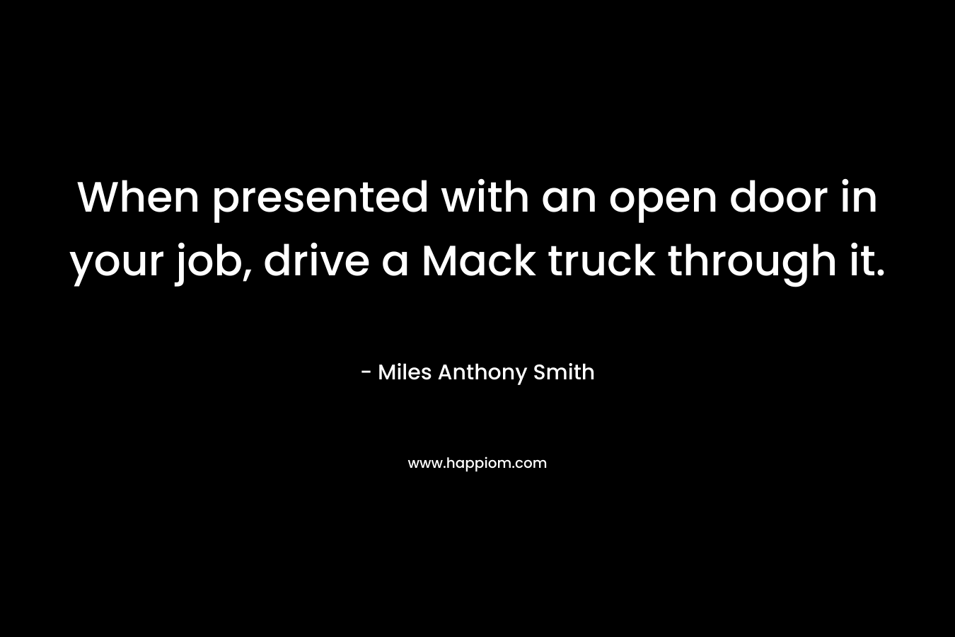 When presented with an open door in your job, drive a Mack truck through it. – Miles Anthony Smith