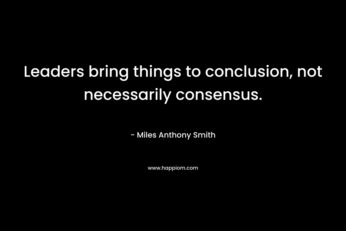 Leaders bring things to conclusion, not necessarily consensus.