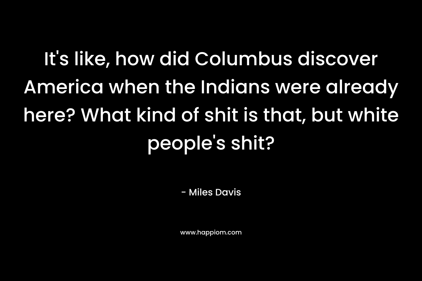 It’s like, how did Columbus discover America when the Indians were already here? What kind of shit is that, but white people’s shit? – Miles Davis
