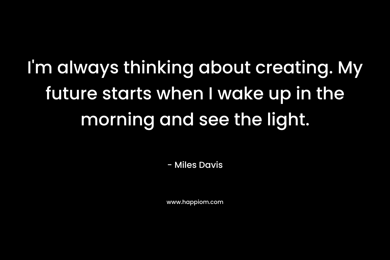 I’m always thinking about creating. My future starts when I wake up in the morning and see the light. – Miles Davis
