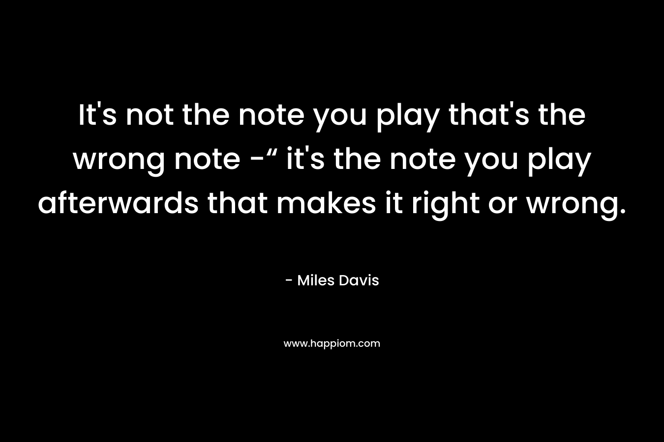 It’s not the note you play that’s the wrong note -“ it’s the note you play afterwards that makes it right or wrong. – Miles Davis