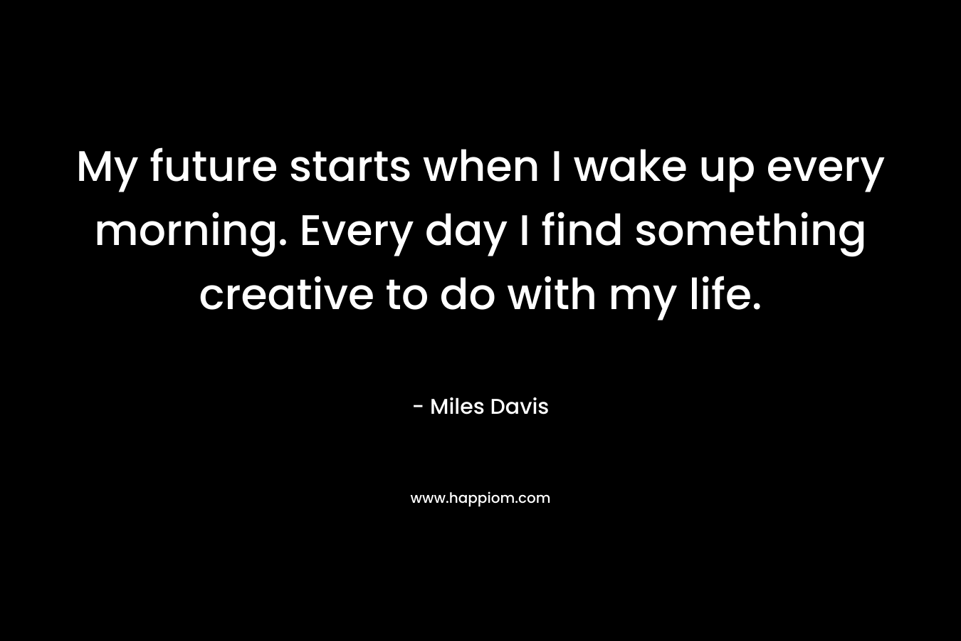 My future starts when I wake up every morning. Every day I find something creative to do with my life. – Miles Davis