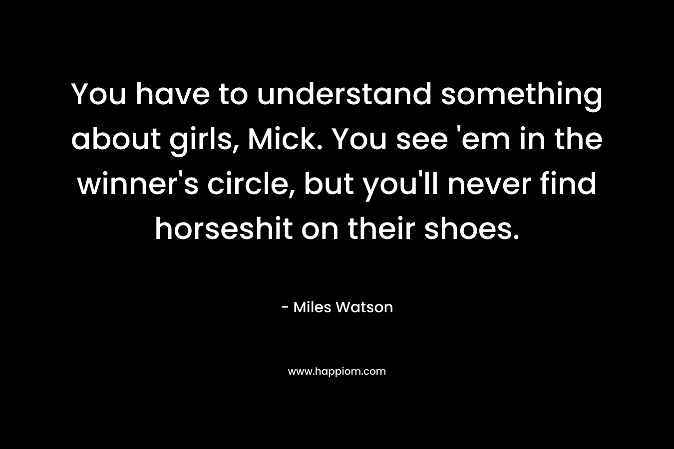 You have to understand something about girls, Mick. You see ’em in the winner’s circle, but you’ll never find horseshit on their shoes. – Miles Watson