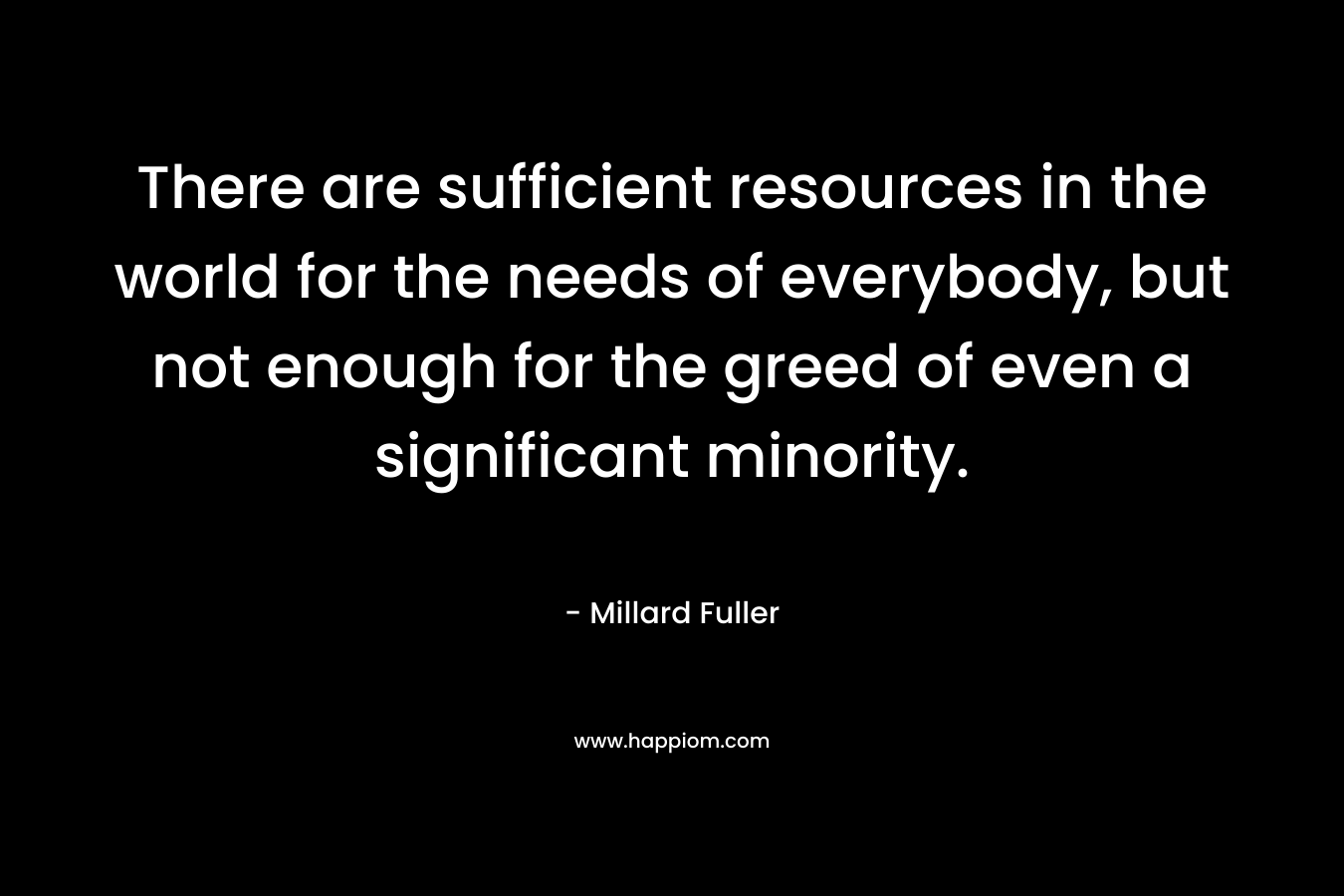 There are sufficient resources in the world for the needs of everybody, but not enough for the greed of even a significant minority. – Millard Fuller
