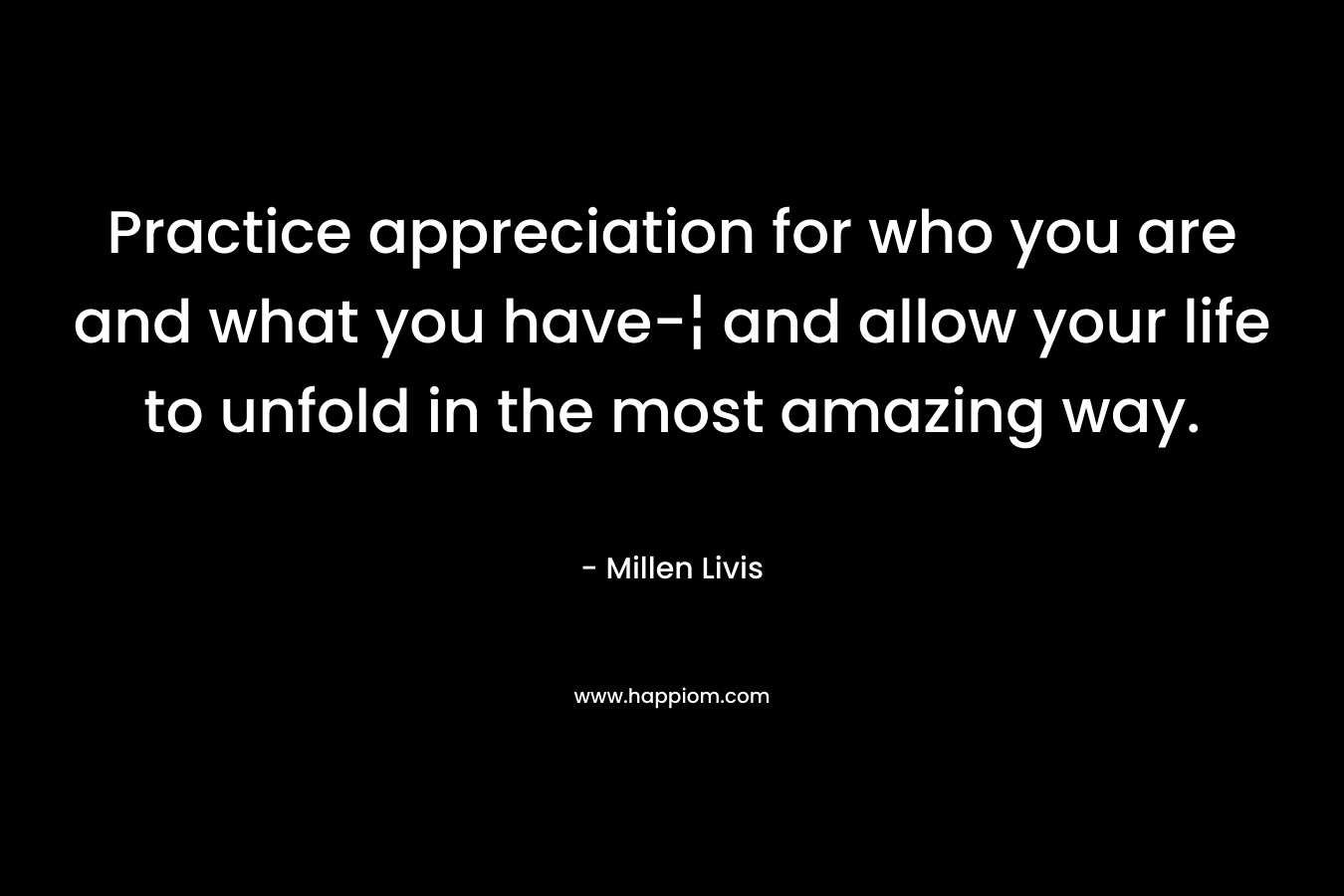 Practice appreciation for who you are and what you have-¦ and allow your life to unfold in the most amazing way. – Millen Livis