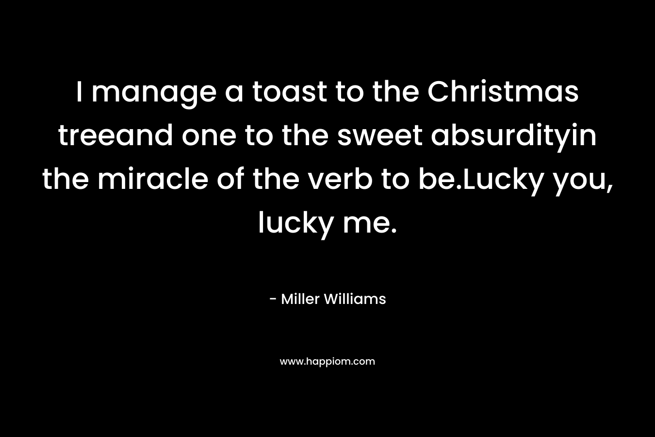 I manage a toast to the Christmas treeand one to the sweet absurdityin the miracle of the verb to be.Lucky you, lucky me. – Miller Williams
