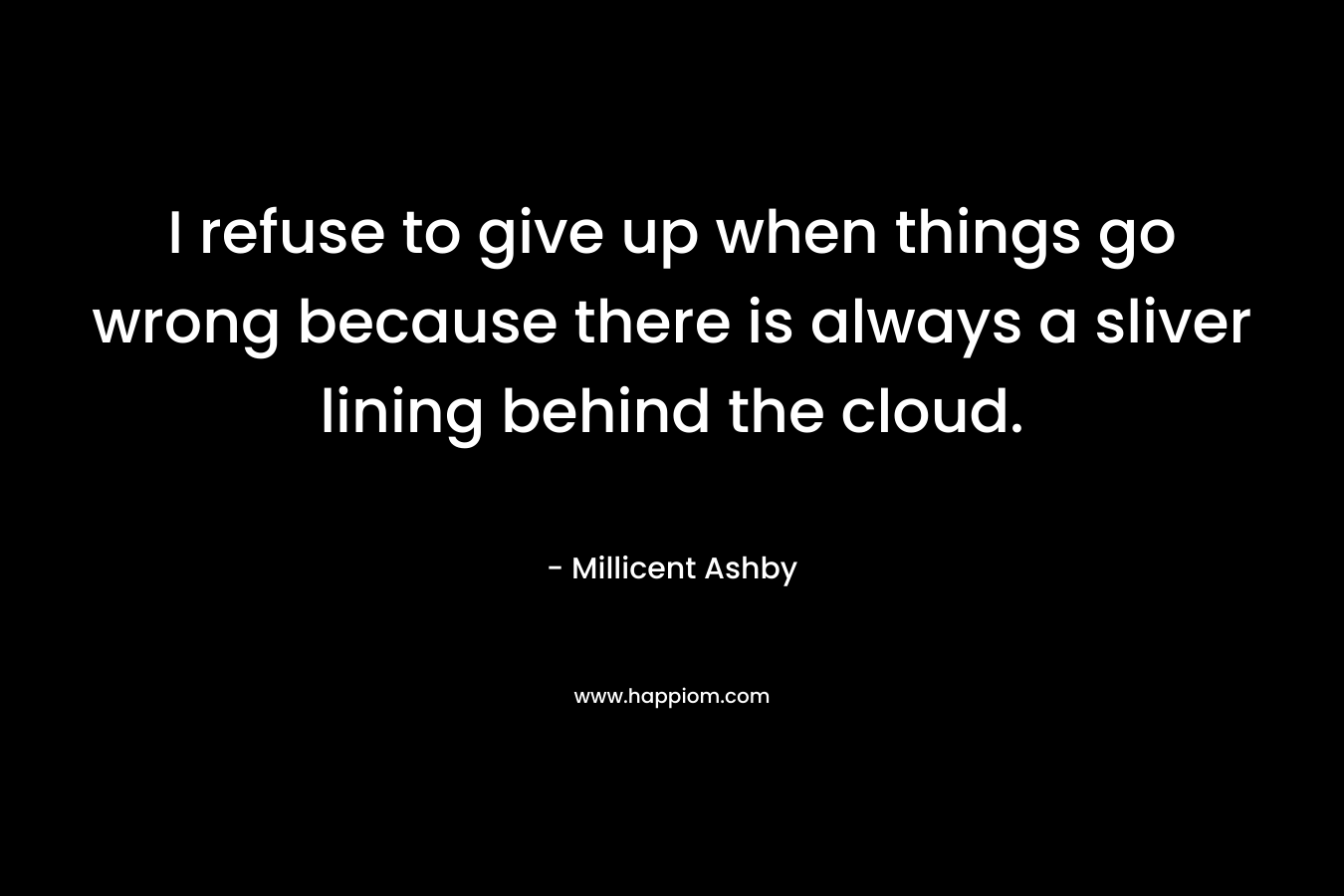 I refuse to give up when things go wrong because there is always a sliver lining behind the cloud. – Millicent Ashby