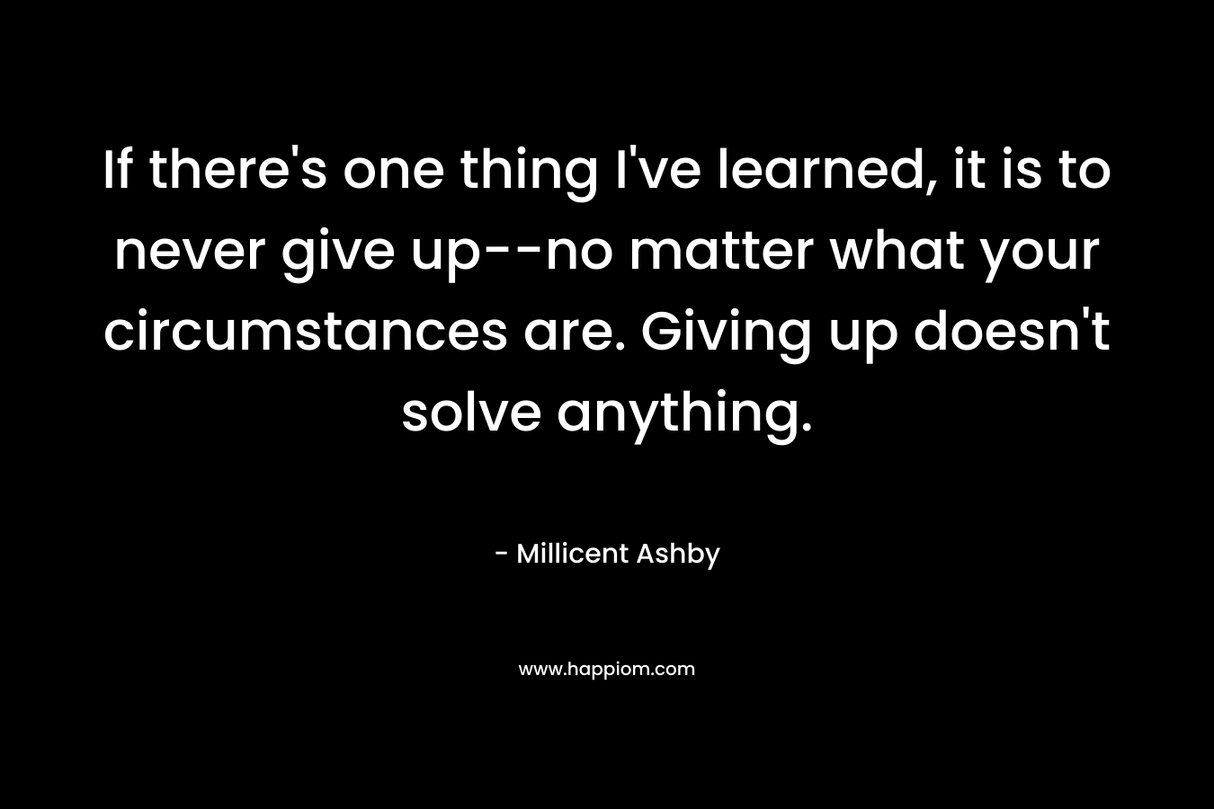 If there’s one thing I’ve learned, it is to never give up–no matter what your circumstances are. Giving up doesn’t solve anything. – Millicent Ashby