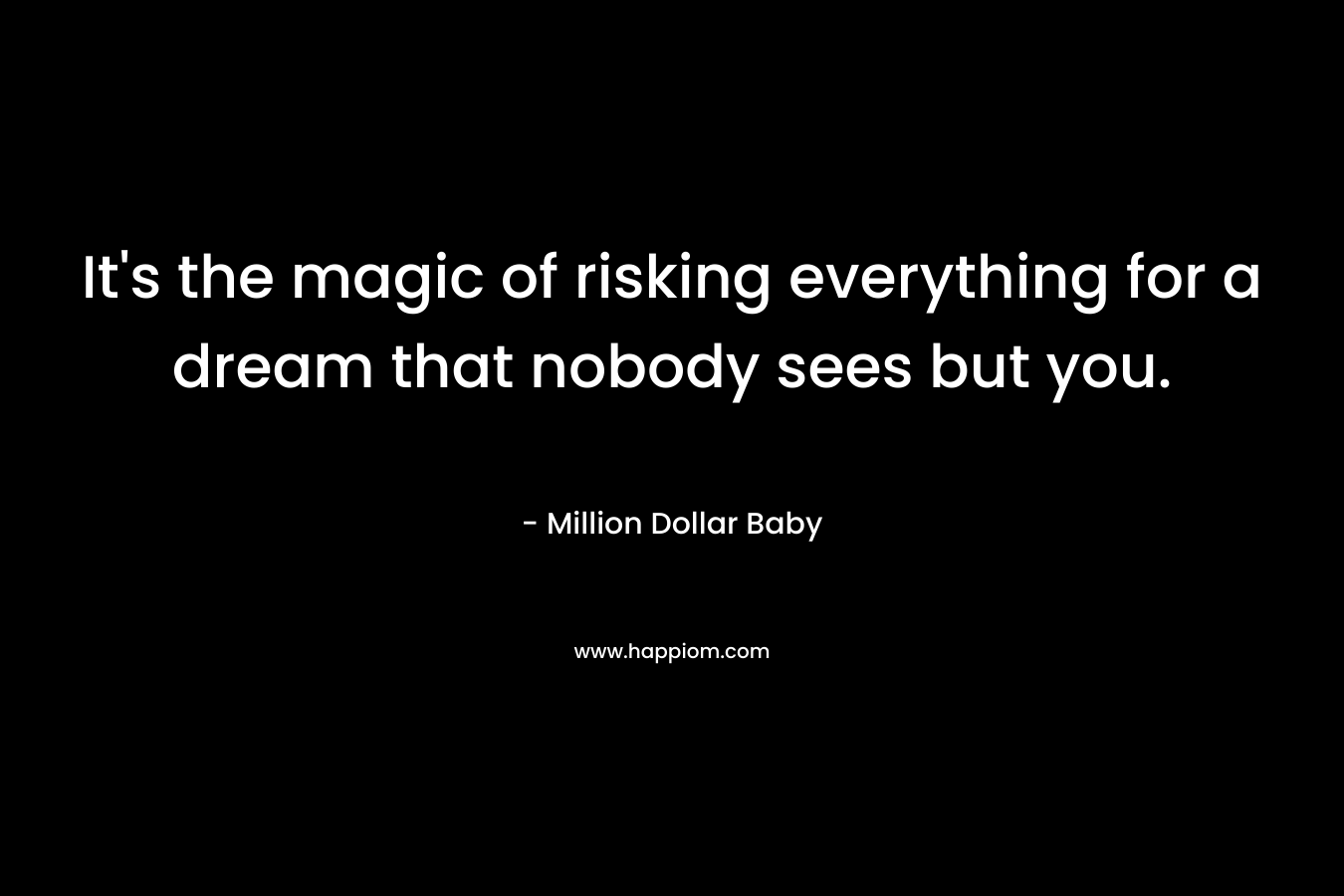 It's the magic of risking everything for a dream that nobody sees but you.