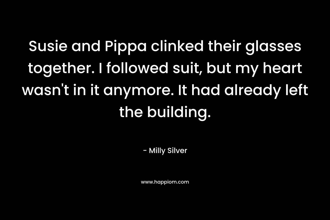 Susie and Pippa clinked their glasses together. I followed suit, but my heart wasn’t in it anymore. It had already left the building. – Milly Silver