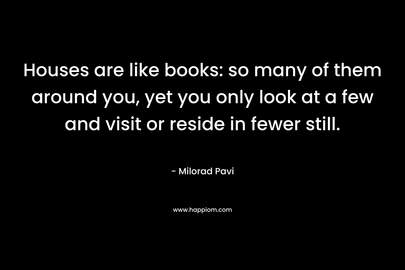 Houses are like books: so many of them around you, yet you only look at a few and visit or reside in fewer still. – Milorad Pavi