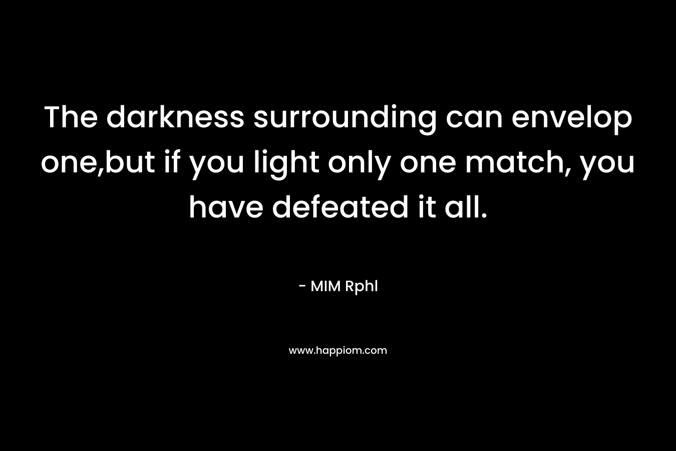The darkness surrounding can envelop one,but if you light only one match, you have defeated it all. – MIM Rphl