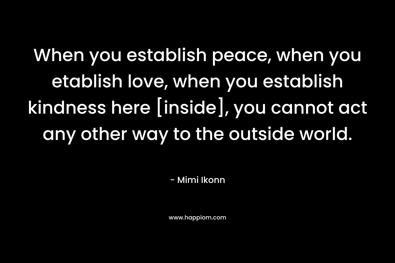When you establish peace, when you etablish love, when you establish kindness here [inside], you cannot act any other way to the outside world.
