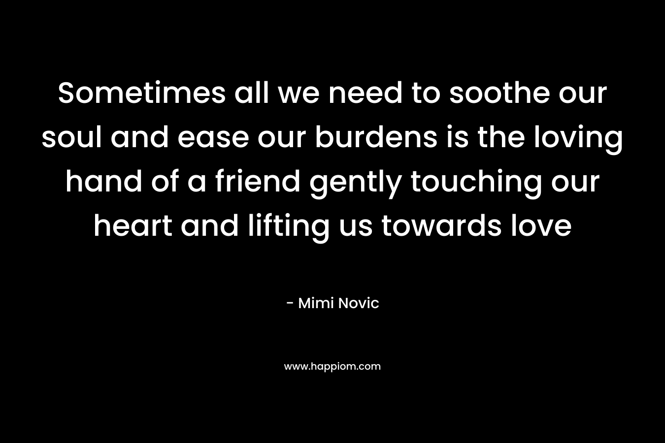 Sometimes all we need to soothe our soul and ease our burdens is the loving hand of a friend gently touching our heart and lifting us towards love – Mimi Novic