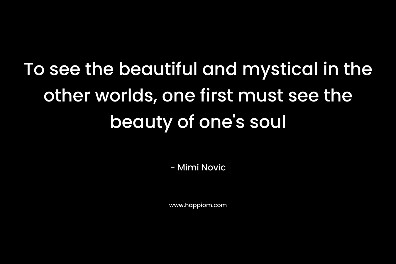 To see the beautiful and mystical in the other worlds, one first must see the beauty of one’s soul – Mimi Novic