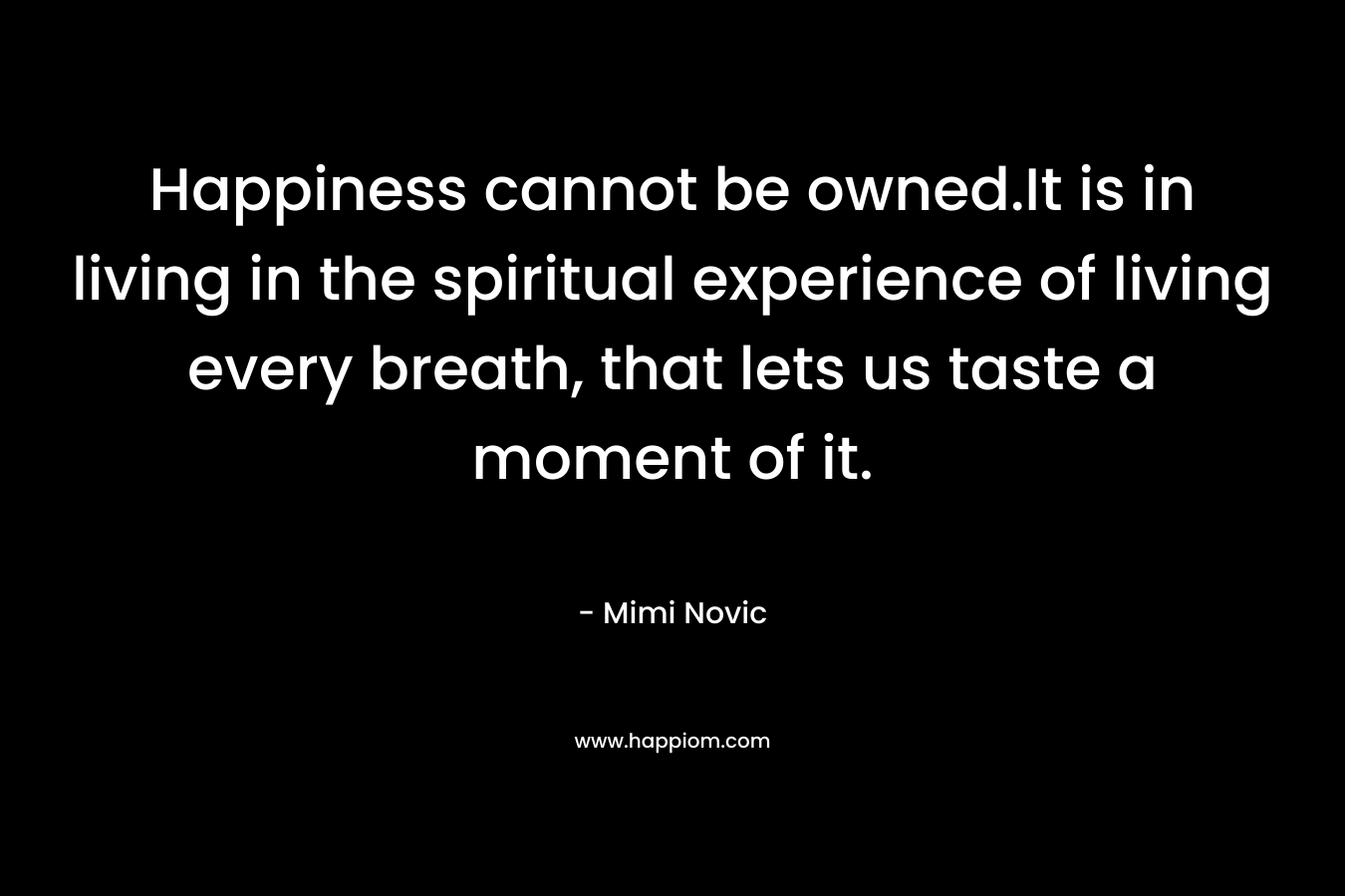 Happiness cannot be owned.It is in living in the spiritual experience of living every breath, that lets us taste a moment of it. – Mimi Novic