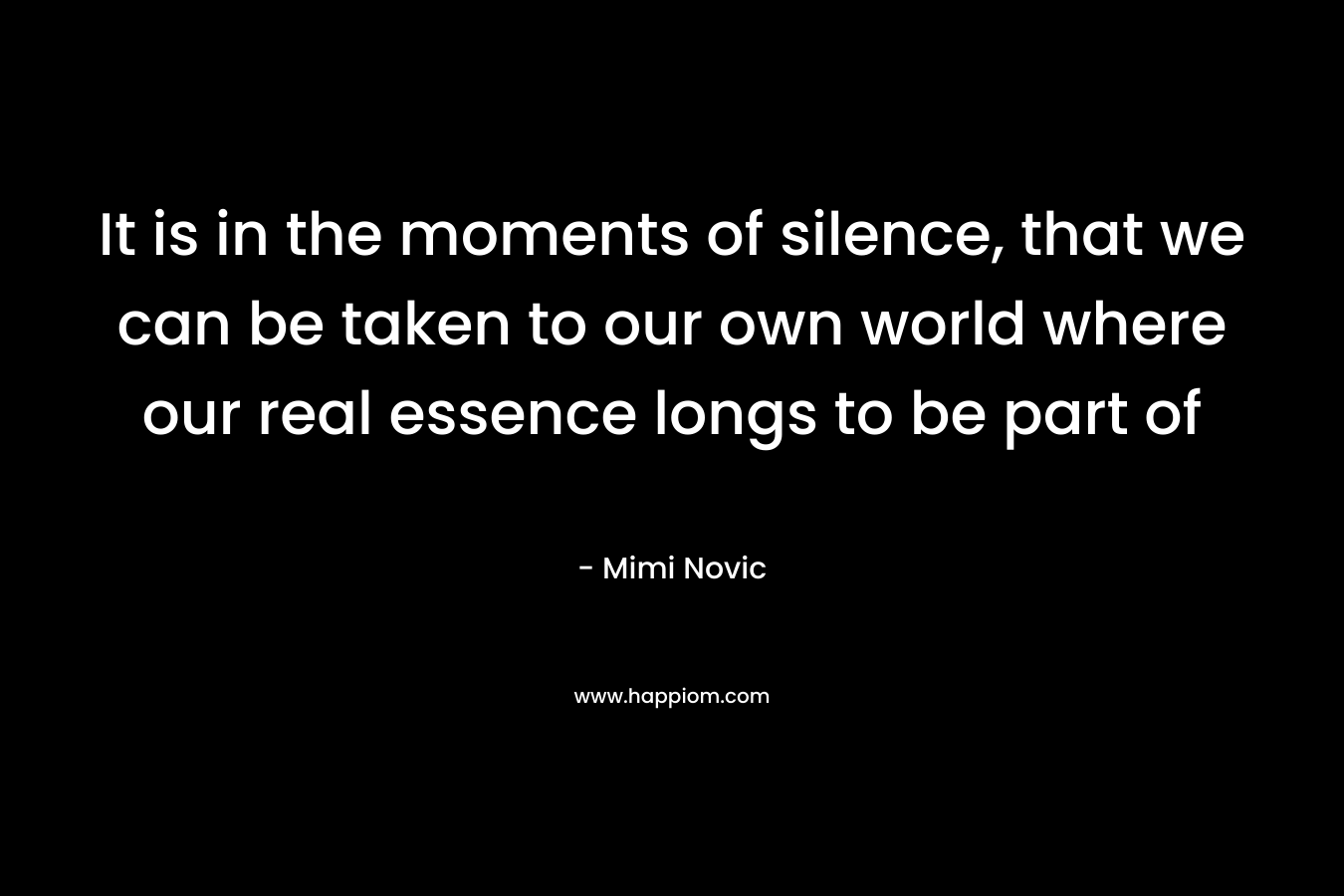 It is in the moments of silence, that we can be taken to our own world where our real essence longs to be part of – Mimi Novic