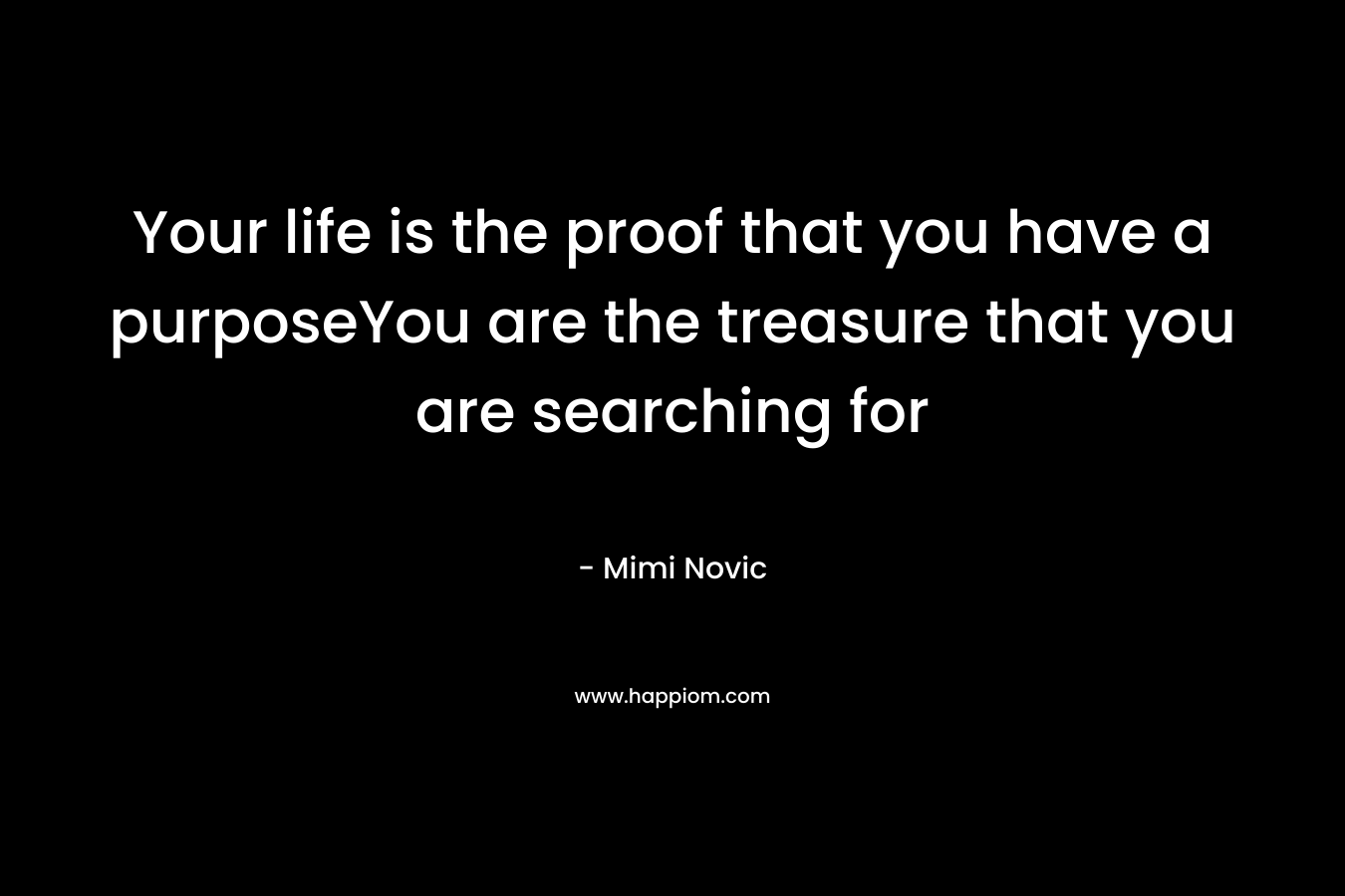 Your life is the proof that you have a purposeYou are the treasure that you are searching for – Mimi Novic