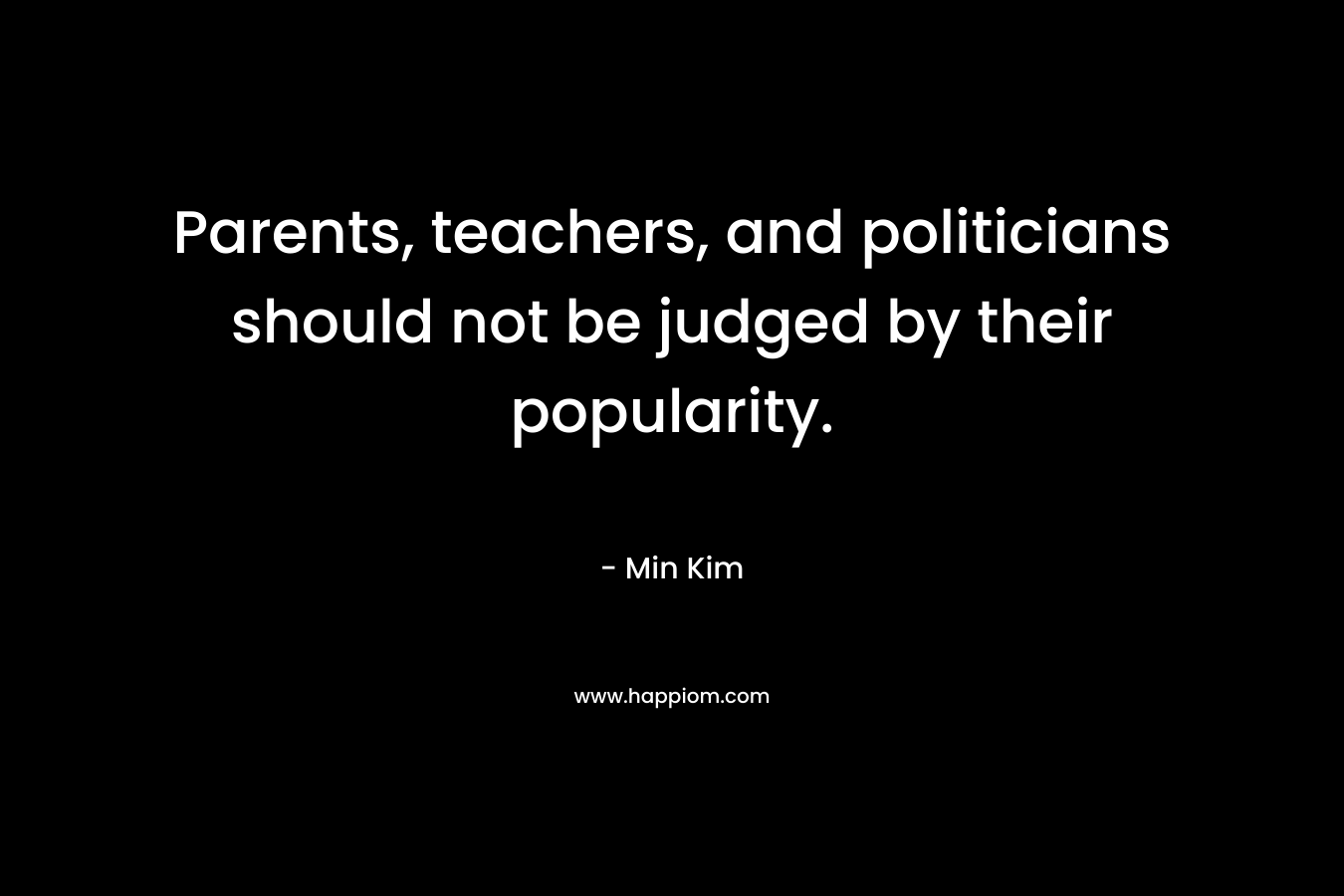 Parents, teachers, and politicians should not be judged by their popularity. – Min Kim