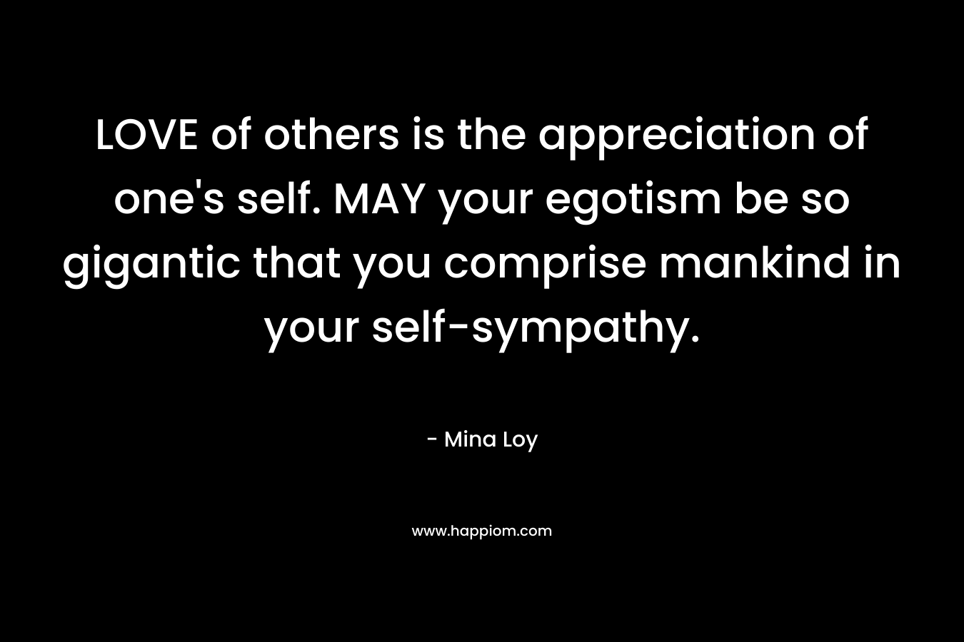 LOVE of others is the appreciation of one's self. MAY your egotism be so gigantic that you comprise mankind in your self-sympathy.