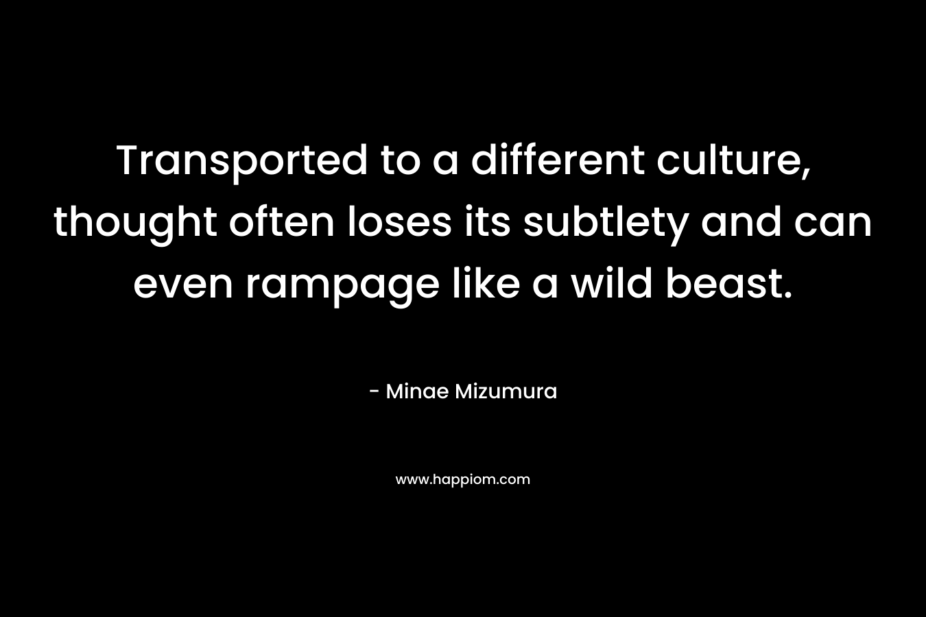 Transported to a different culture, thought often loses its subtlety and can even rampage like a wild beast. – Minae Mizumura