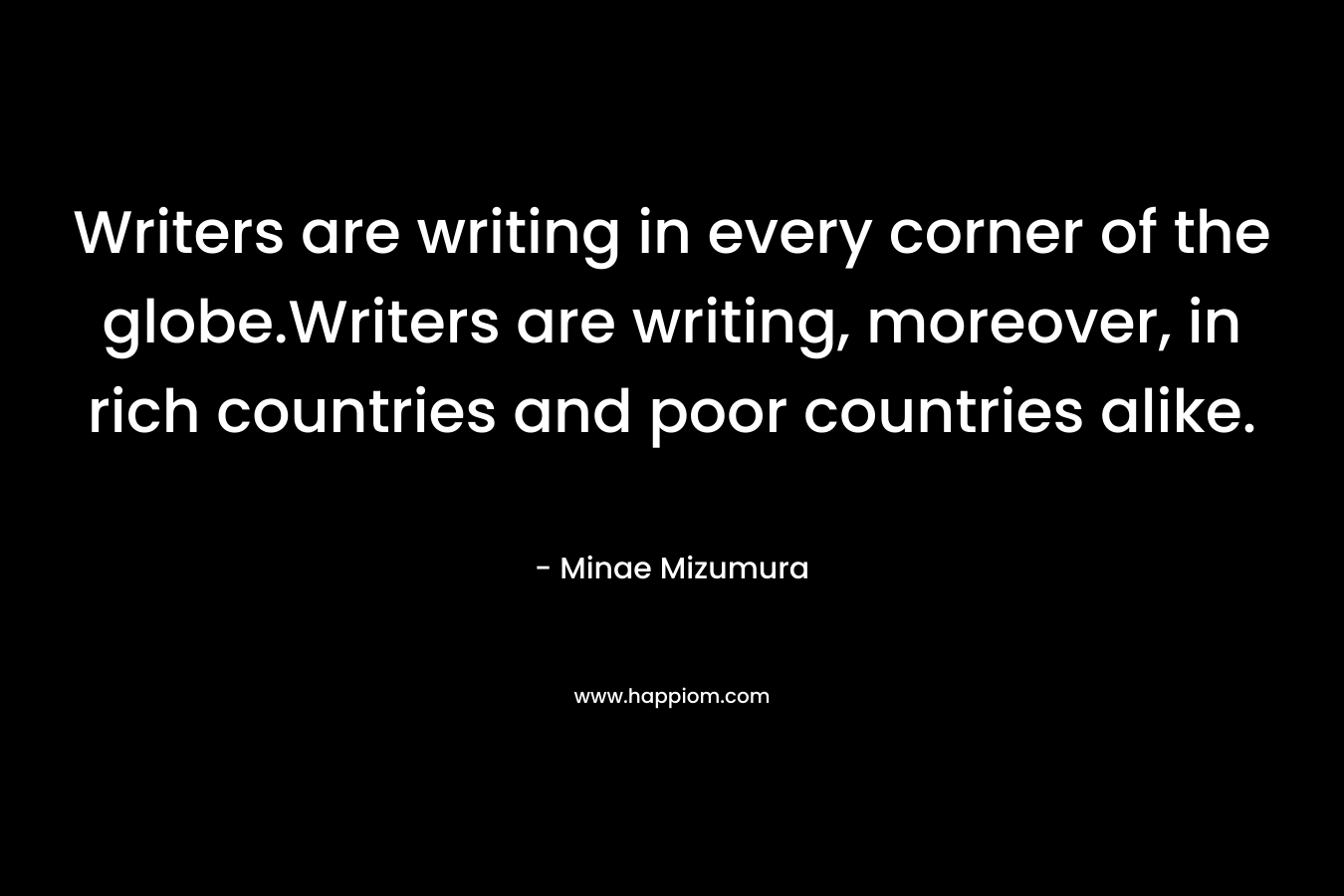 Writers are writing in every corner of the globe.Writers are writing, moreover, in rich countries and poor countries alike. – Minae Mizumura