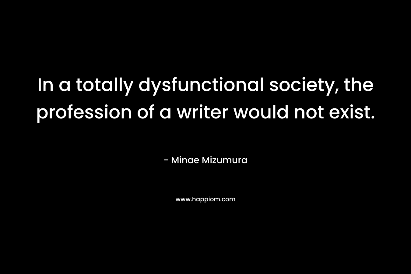 In a totally dysfunctional society, the profession of a writer would not exist. – Minae Mizumura