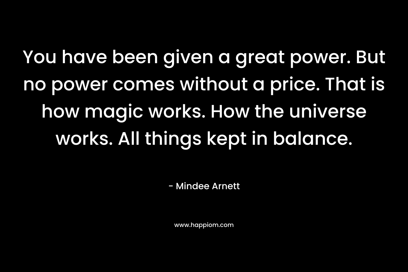 You have been given a great power. But no power comes without a price. That is how magic works. How the universe works. All things kept in balance. – Mindee Arnett