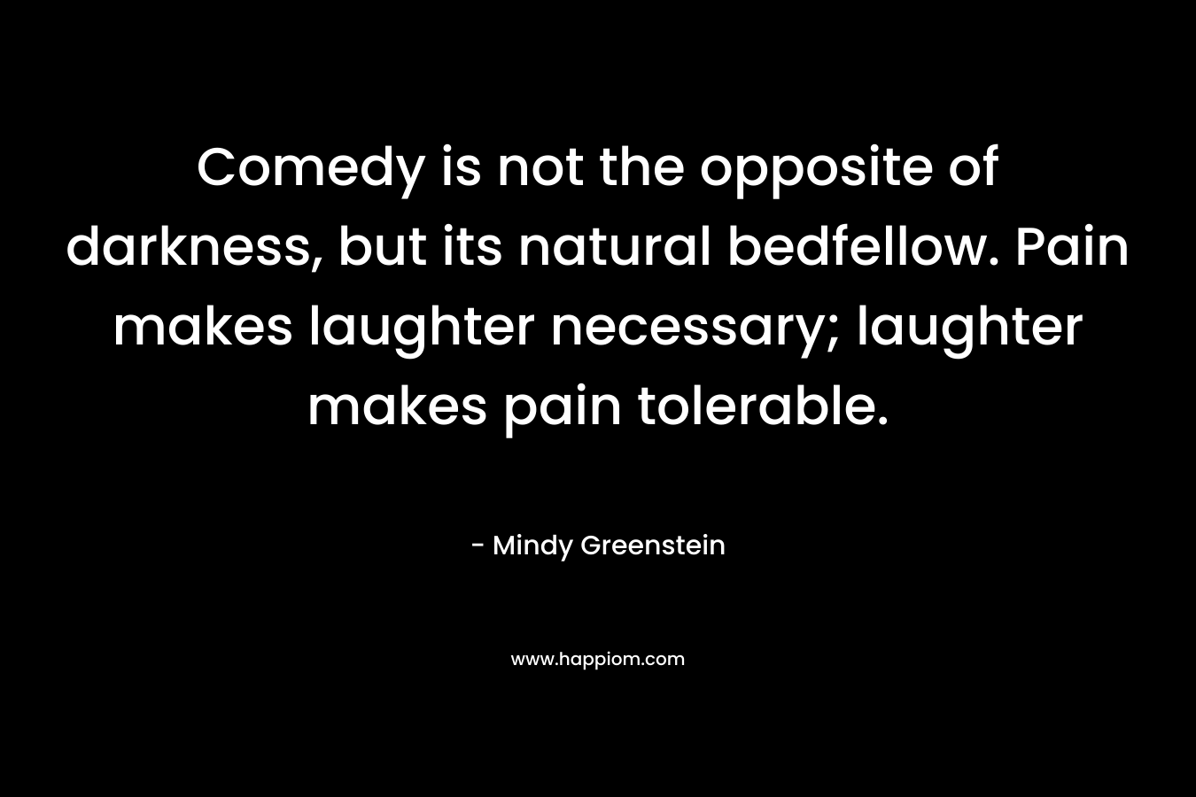 Comedy is not the opposite of darkness, but its natural bedfellow. Pain makes laughter necessary; laughter makes pain tolerable.
