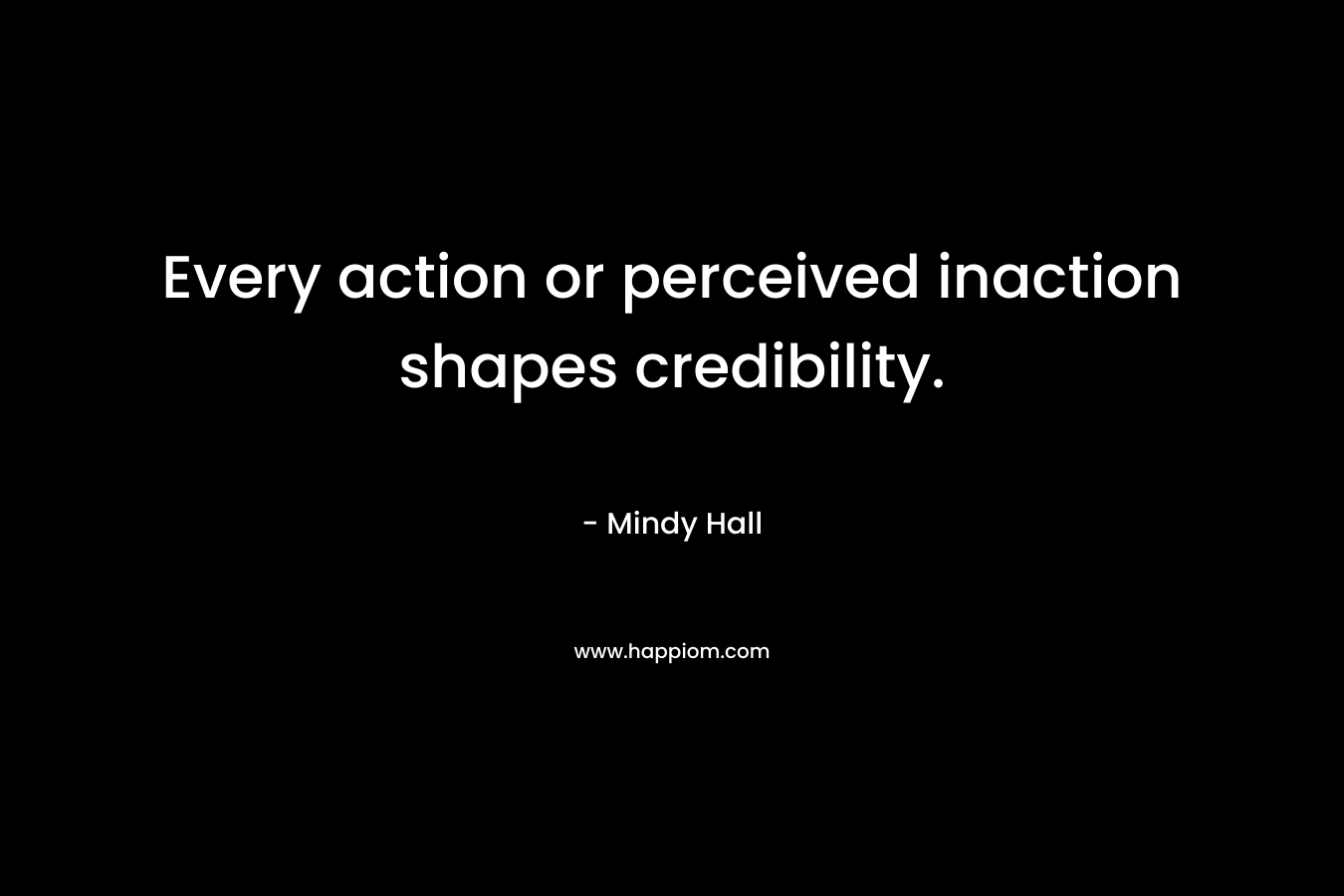 Every action or perceived inaction shapes credibility. – Mindy   Hall