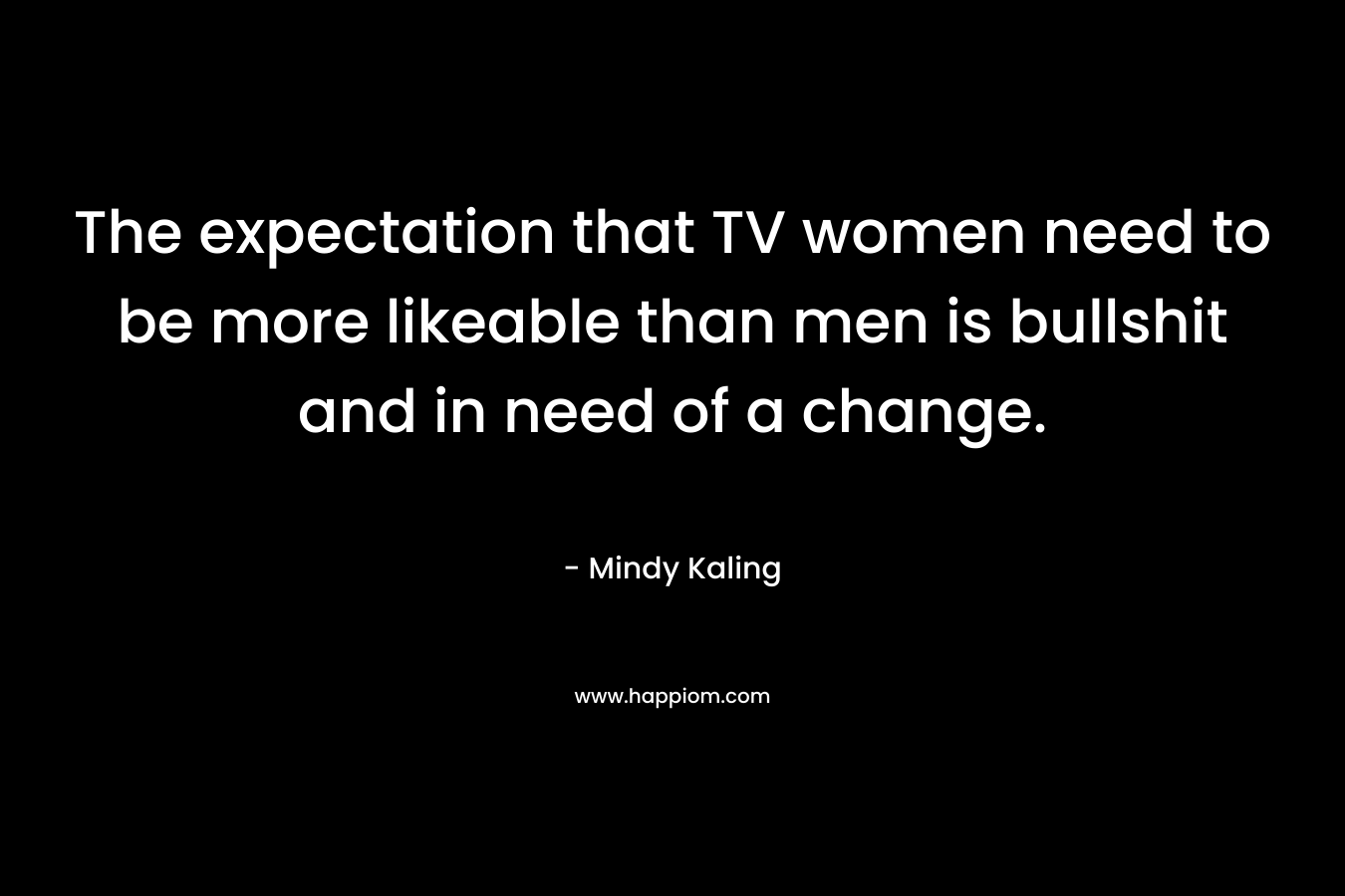 The expectation that TV women need to be more likeable than men is bullshit and in need of a change. – Mindy Kaling