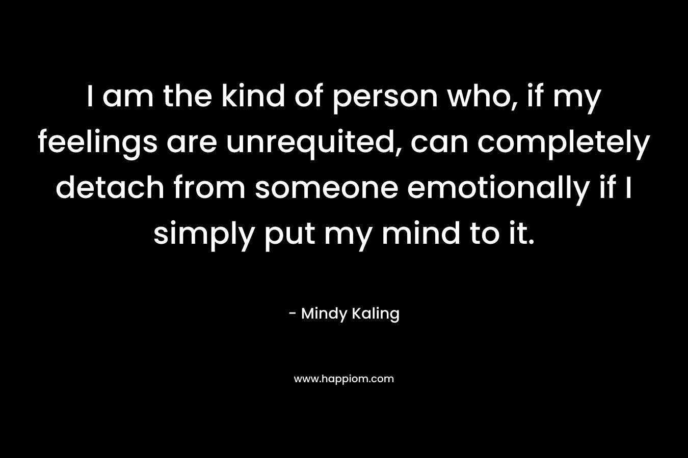 I am the kind of person who, if my feelings are unrequited, can completely detach from someone emotionally if I simply put my mind to it.