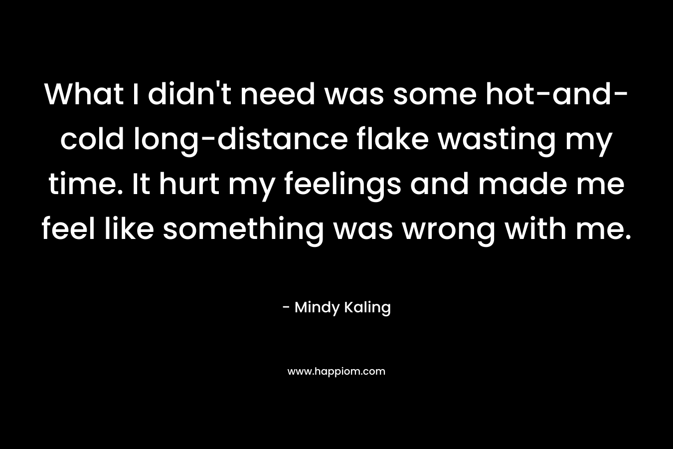 What I didn’t need was some hot-and-cold long-distance flake wasting my time. It hurt my feelings and made me feel like something was wrong with me. – Mindy Kaling